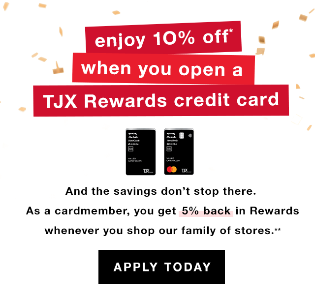 Enjoy 10% Off When You Open a TJX Rewards Credit Card: And the savings don’t stop there. As a cardmember, you get 5% back in rewards whenever you shop our family of stores.* - Apply Today