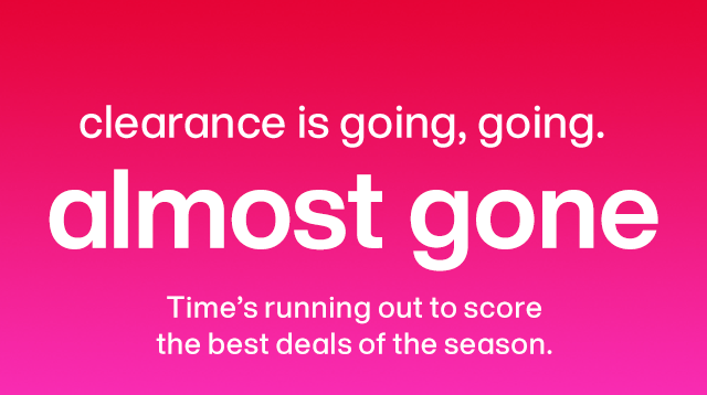 Clearance is going, going... almost gone. Time's running out to score the best deals of the season.