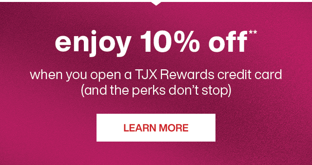 enjoy 10% off**, when you open a TJX Rewards credit card; and the perks don't stop. Learn more.