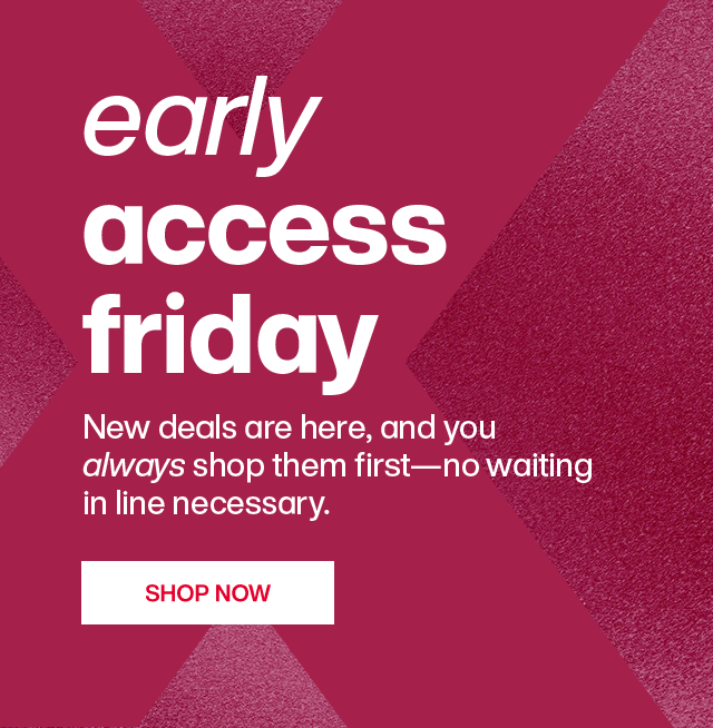 Early access friday. New deals are here, and you always shop them first - no waiting in line necessary. Shop Now.
